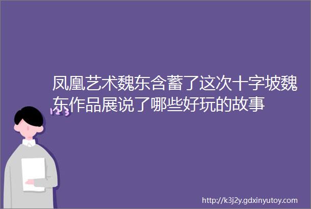 凤凰艺术魏东含蓄了这次十字坡魏东作品展说了哪些好玩的故事